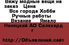 Вяжу модные вещи на заказ › Цена ­ 3000-10000 - Все города Хобби. Ручные работы » Вязание   . Ямало-Ненецкий АО,Салехард г.